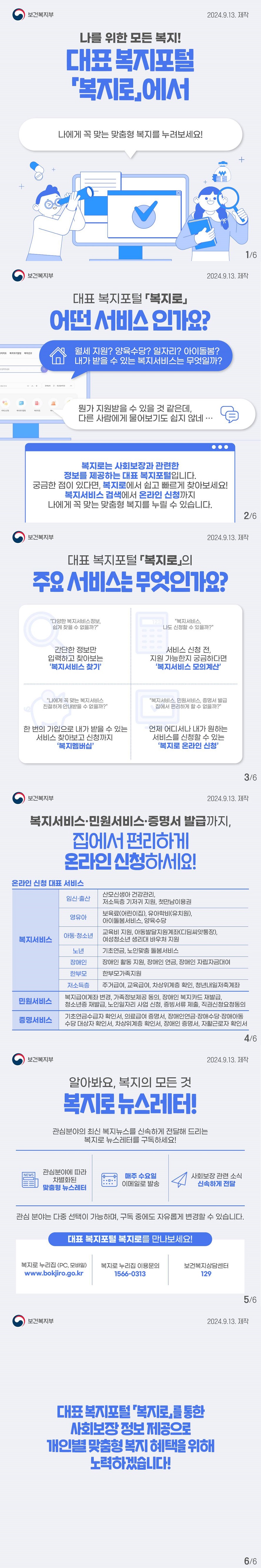 나를 위한 모든 복지! 대표 복지포털 복지로에서 나에게 꼭 맞는 맞춤형 복지를 누려보세요! (보건복지부) 대표 복지포털 복지로 어떤 서비스인가요? 월세 지원? 양육수당? 일자리? 아이돌봄? 내가 받을 수 있는 복지서비스는 무엇일까? 뭔가 지원받을 수 있을 것 같은데, 다른 사람에게 물어보기도 쉽지 않네... 복지로는 사회보장과 관련한 정보를 제공하는 대표 복지포털입니다. 궁금한 점이 있다면, 복지로에서 쉽고 빠르게 찾아보세요! 복지서비스 검색에서 온라인 신청까지 나에게 꼭 맞는 맞춤형 복지를 누릴 수 있습니다. 대표 복지포털 복지로의 주요 서비스는 무엇인가요? 다양한 복지서비스정보, 쉽게 찾을 수 없을까? 간단한 정보만 입력하고 찾아보는 '복지서비스 찾기' 복지서비스, 나도 신청할 수 있을까? 서비스 신청 전, 지원 가능한지 궁금하다면 '복지서비스 모의계산' 나에게 꼭 맞는 복지서비스 친절하게 안내받을 수 없을까? 한 번의 가입으로 내가 받을 수 있는 서비스 찾아보고 신청까지 '복지멤버십' 복지서비스, 민원서비스, 증명서 발급 집에서 편리하게 할 수 없을까? 언제 어디서나 내가 원하는 서비스를 신청할 수 있는 '복지로 온라인 신청' 복지서비스 민원서비스 증명서 발급까지 집에서 편리하게 온라인 신청하세요! 온라인 신청 대표 서비스 복지서비스 임신출산 산모신생아 건강관리, 저소득층 기저귀 지원, 첫만남이용권 영유아 보육료(어린이집), 유아학비(유치원), 아이돌봄서비스, 양육수당 아동청소년 교육비 지원, 아동발달지원계좌(디딤씨앗통장), 여성청소년 생리대 바우처 지원 노년 기초연금, 노인맞춤 돌봄서비스 장애인 장애인 활동 지원, 장애인 연금, 장애인 자립자금대여 한부모 한부모가족지원 저소득층 주거급여, 교육급여, 차상위계층 확인, 청년내일저축계좌 민원서비스 복지급여계좌 변경, 가족정보제공 동의, 장애인 복지카드 재발급, 청소년증 재발급, 노인일자리 사업 신청, 증빙서류 제출, 직권신청요청동의 증명서비스 기초연금수급자 확인서, 의료급여 증명서, 장애인연금 장애수당 장애아동 수당 대상자 확인서, 차상위계층 확인서, 장애인 증명서, 자활근로자 확인서 알아봐요, 복지의 모든 것 복지로 뉴스레터! 관심분야의 최신 복지뉴스를 신속하게 전달해 드리는 복지로 뉴스레터를 구독하세요! 관심분야에 따라 차별화된 맞춤형 뉴스레터 매주 수요일 이메일로 발송 사회보장 관련 소식 신속하게 전달 관심 분야는 다중 선택이 가능하며, 구독 중에도 자유롭게 변경할 수 있습니다. 대표 복지포털 복지로를 만나보세요! 복지로 누리집(pc, 모바일) www.bokjiro.go.kr 복지로 누리집 이용문의 1566-0313 보건복지상담센터 129 대표 복지포털 복지로를 통한 사회보장 정보 제공으로 개인별 맞춤형 복지 혜택을 위해 노력하겠습니다!